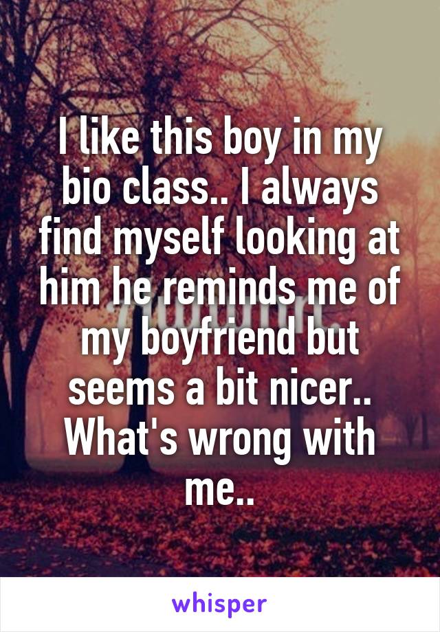 I like this boy in my bio class.. I always find myself looking at him he reminds me of my boyfriend but seems a bit nicer..
What's wrong with me..