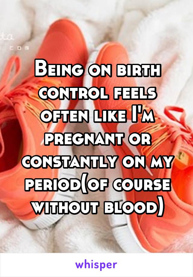 Being on birth control feels often like I'm pregnant or constantly on my period(of course without blood)