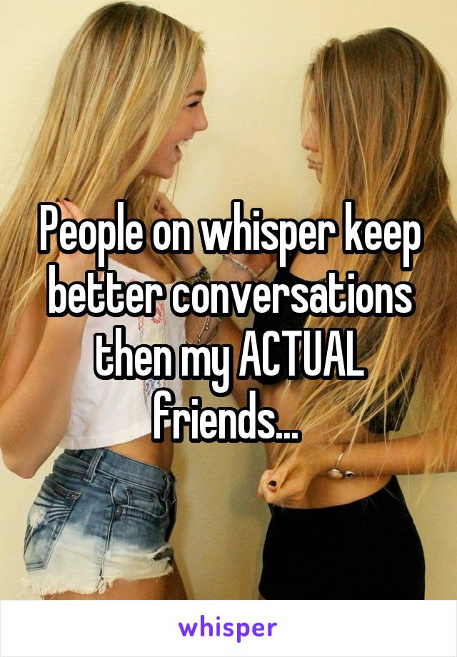 People on whisper keep better conversations then my ACTUAL friends... 