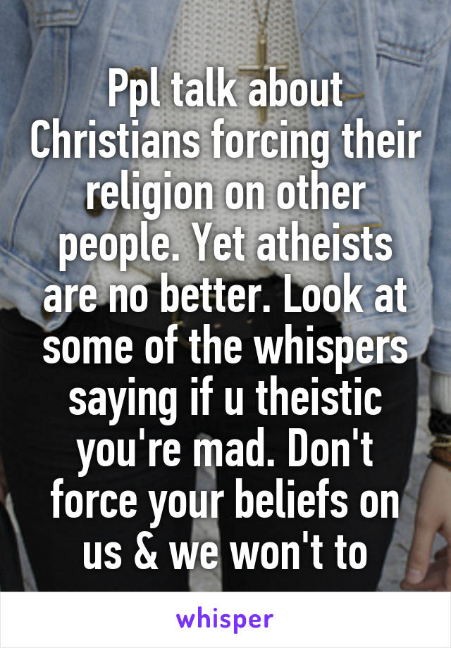 Ppl talk about Christians forcing their religion on other people. Yet atheists are no better. Look at some of the whispers saying if u theistic you're mad. Don't force your beliefs on us & we won't to