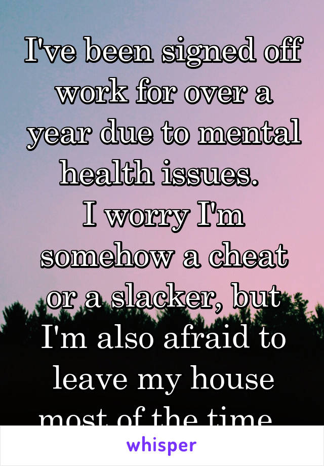I've been signed off work for over a year due to mental health issues. 
I worry I'm somehow a cheat or a slacker, but I'm also afraid to leave my house most of the time. 