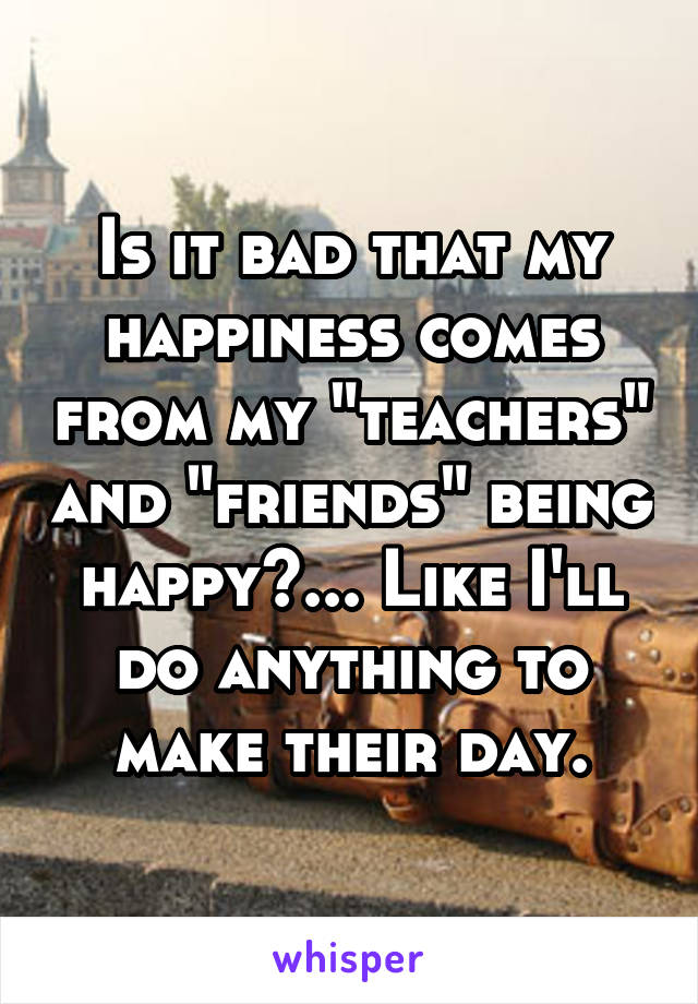 Is it bad that my happiness comes from my "teachers" and "friends" being happy?... Like I'll do anything to make their day.