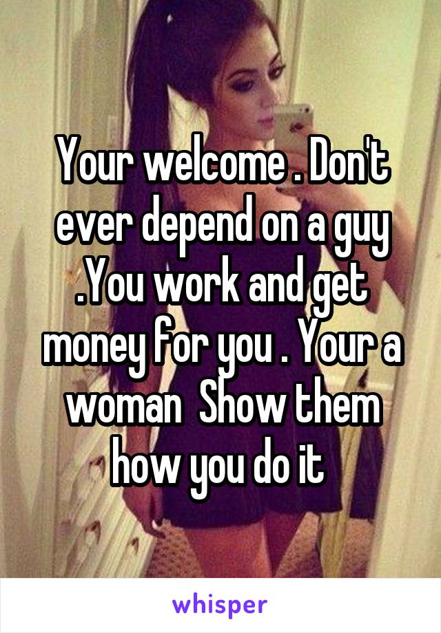 Your welcome . Don't ever depend on a guy .You work and get money for you . Your a woman  Show them how you do it 
