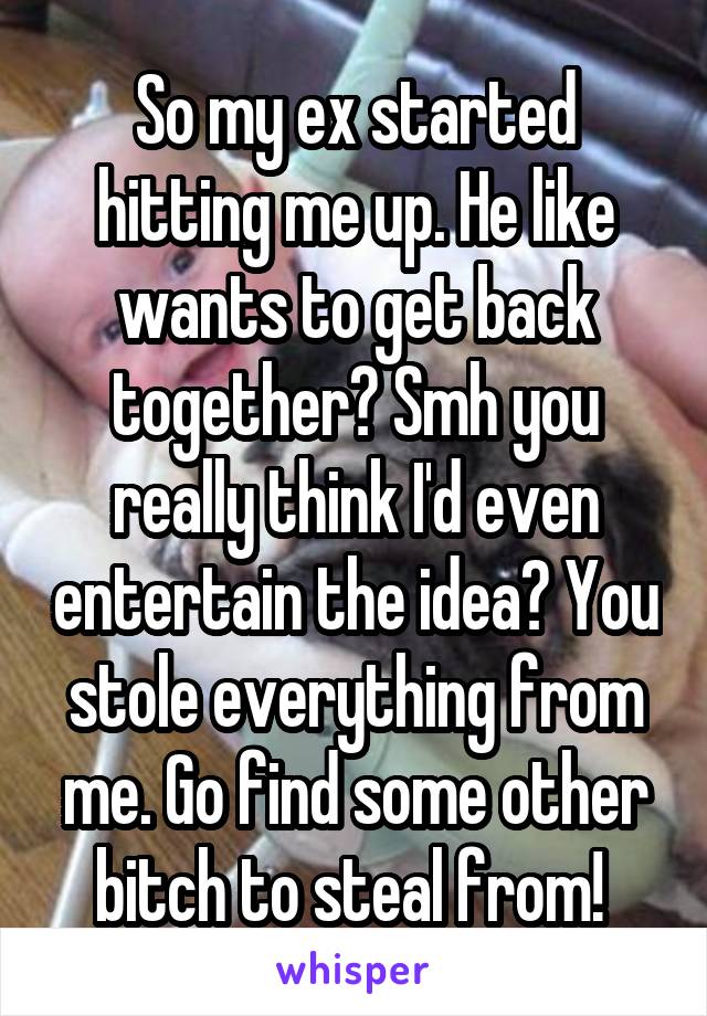 So my ex started hitting me up. He like wants to get back together? Smh you really think I'd even entertain the idea? You stole everything from me. Go find some other bitch to steal from! 