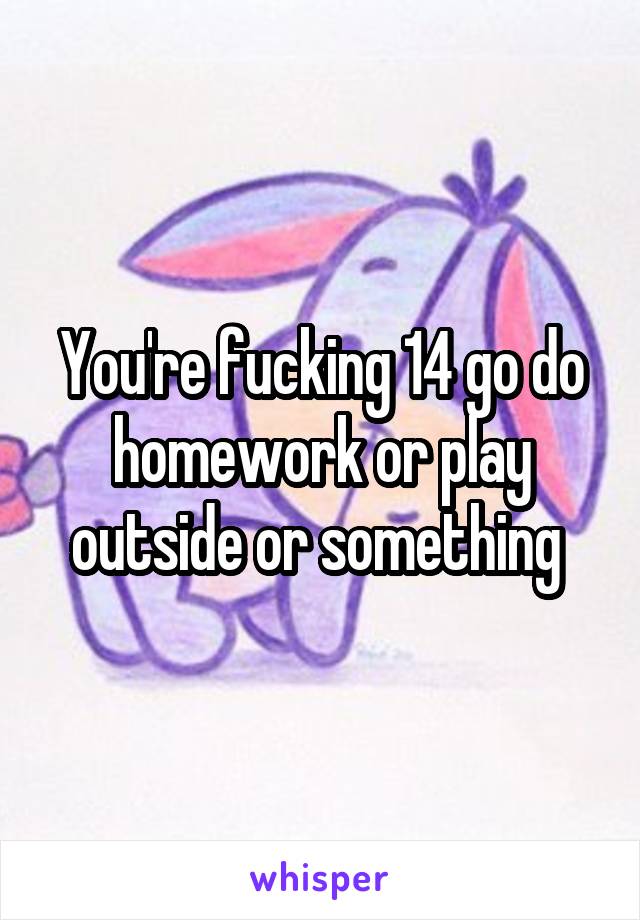 You're fucking 14 go do homework or play outside or something 