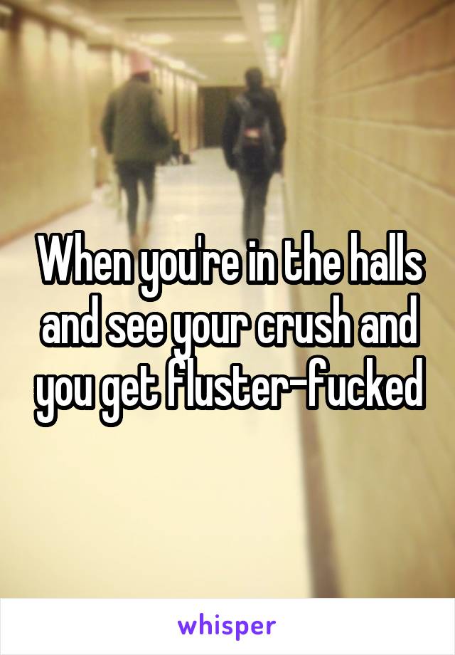 When you're in the halls and see your crush and you get fluster-fucked