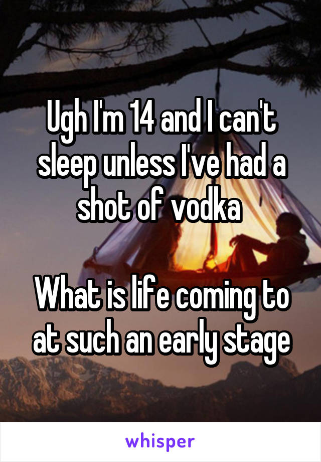 Ugh I'm 14 and I can't sleep unless I've had a shot of vodka 

What is life coming to at such an early stage