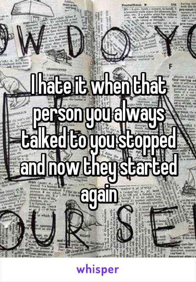 I hate it when that person you always talked to you stopped and now they started again