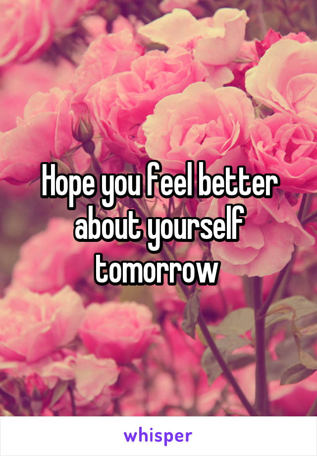 Hope you feel better about yourself tomorrow 
