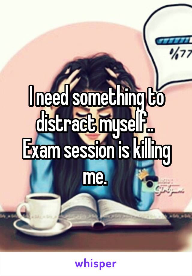 I need something to distract myself.. 
Exam session is killing me. 