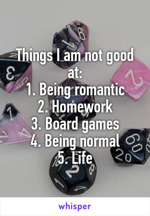 Things I am not good at:
1. Being romantic
2. Homework
3. Board games
4. Being normal
5. Life