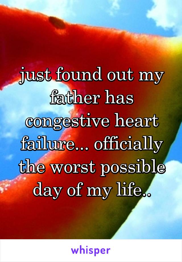just found out my father has congestive heart failure... officially the worst possible day of my life..
