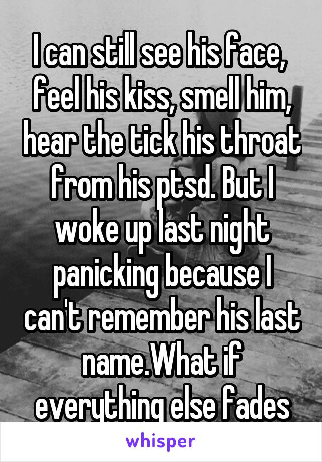 I can still see his face,  feel his kiss, smell him, hear the tick his throat from his ptsd. But I woke up last night panicking because I can't remember his last name.What if everything else fades
