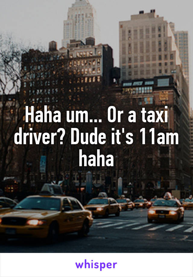 Haha um... Or a taxi driver? Dude it's 11am haha