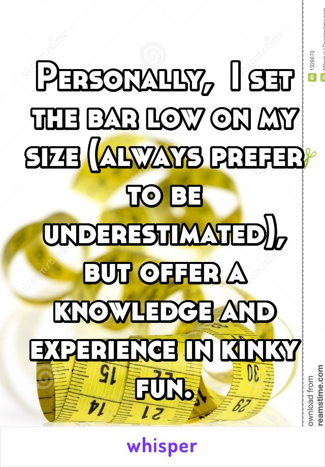 Personally,  I set the bar low on my size (always prefer to be underestimated), but offer a knowledge and experience in kinky fun.