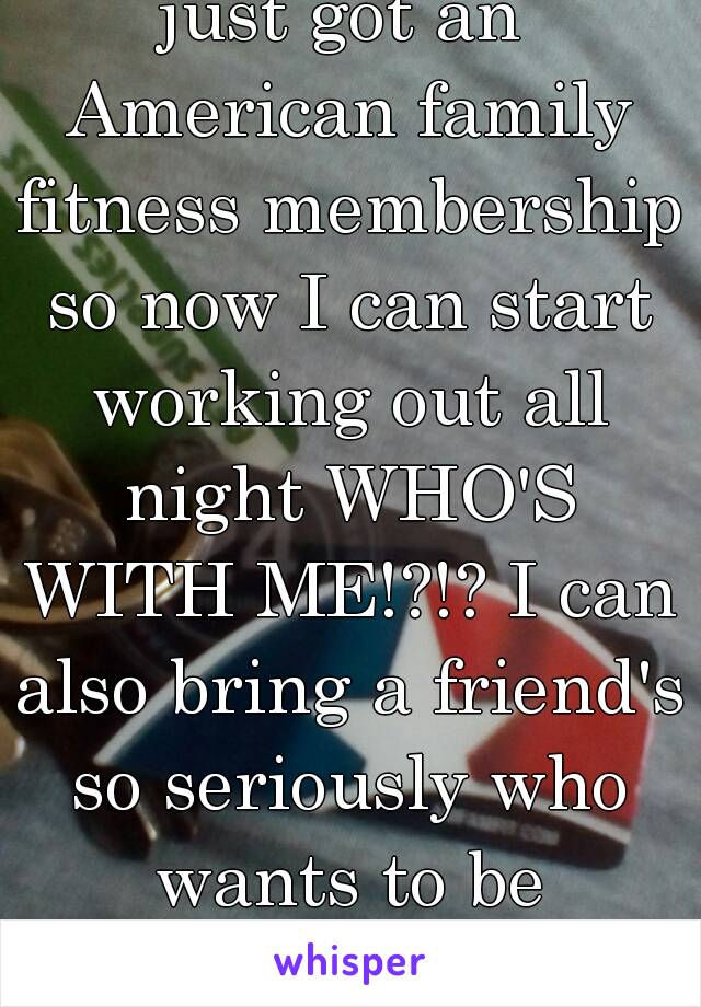 just got an American family fitness membership so now I can start working out all night WHO'S WITH ME!?!? I can also bring a friend's so seriously who wants to be workout buddies??