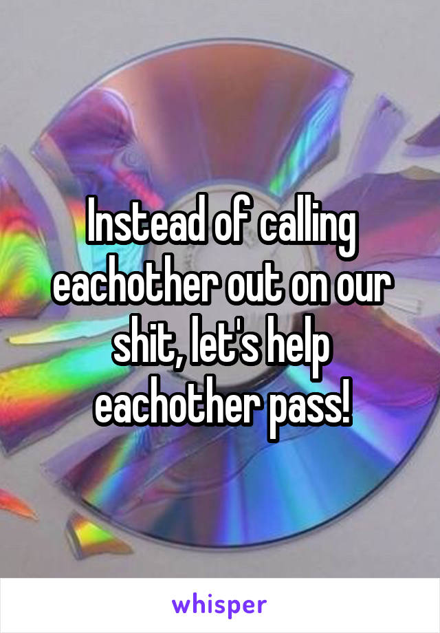 Instead of calling eachother out on our shit, let's help eachother pass!