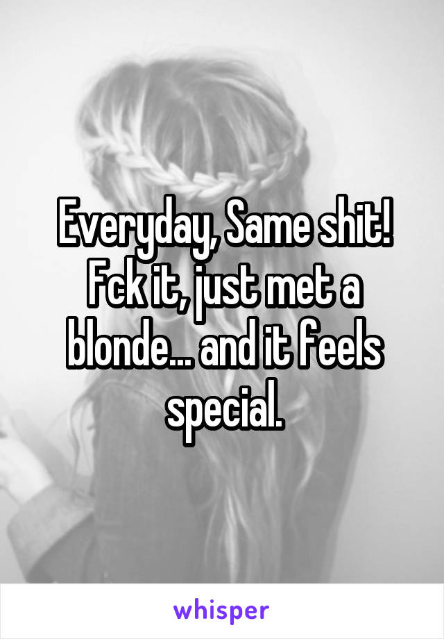 Everyday, Same shit!
Fck it, just met a blonde... and it feels special.