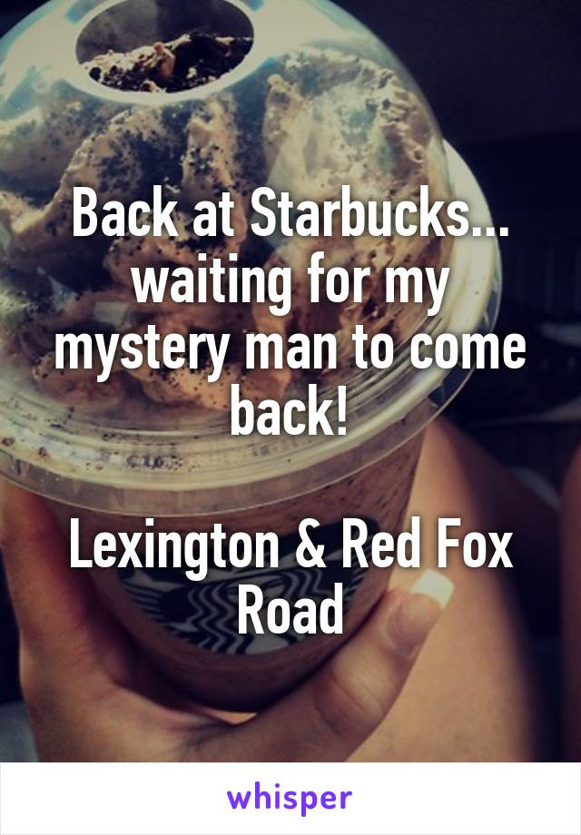 Back at Starbucks... waiting for my mystery man to come back!

Lexington & Red Fox Road