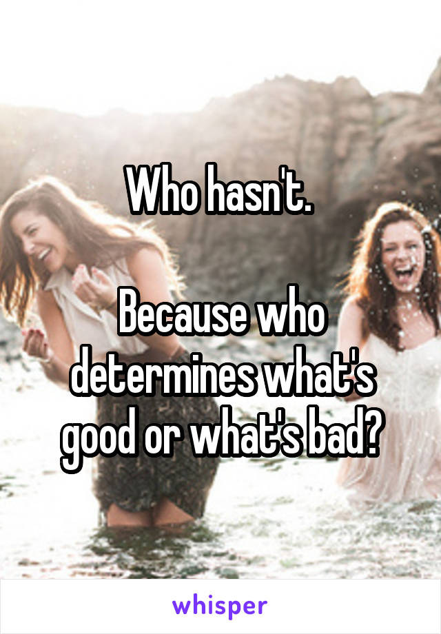 Who hasn't. 

Because who determines what's good or what's bad?