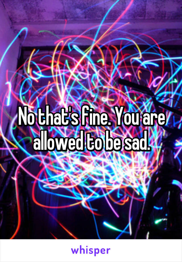 No that's fine. You are allowed to be sad.