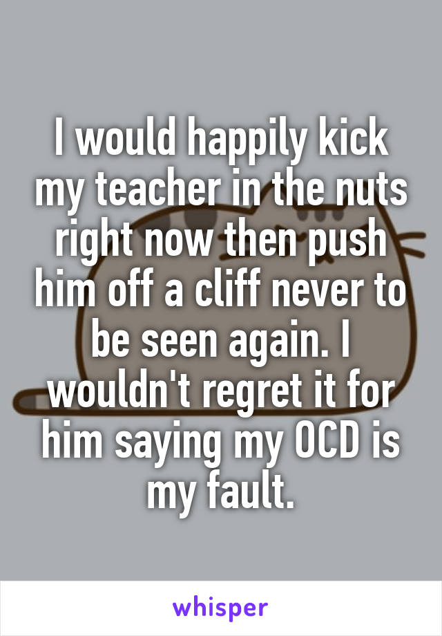I would happily kick my teacher in the nuts right now then push him off a cliff never to be seen again. I wouldn't regret it for him saying my OCD is my fault.