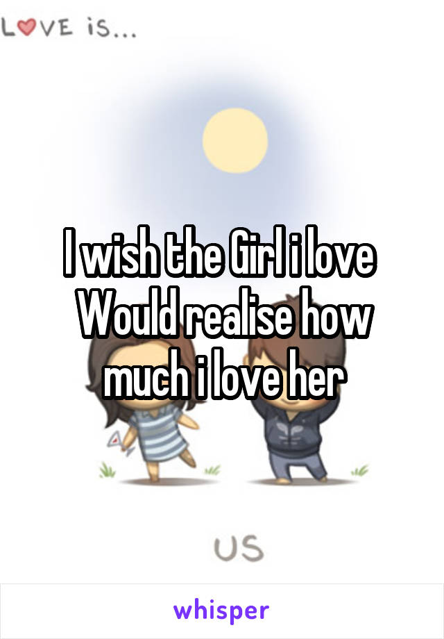 I wish the Girl i love 
Would realise how much i love her