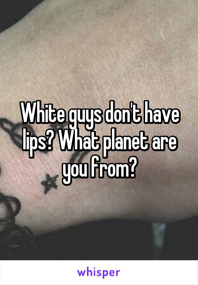 White guys don't have lips? What planet are you from?