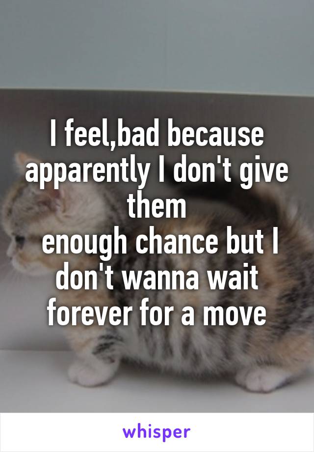 I feel,bad because apparently I don't give them
 enough chance but I don't wanna wait forever for a move