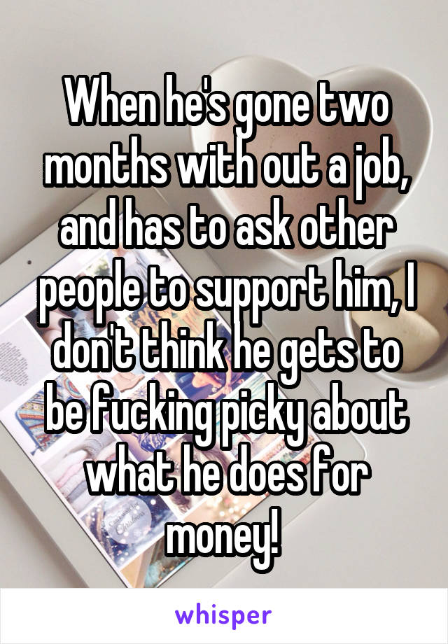 When he's gone two months with out a job, and has to ask other people to support him, I don't think he gets to be fucking picky about what he does for money! 