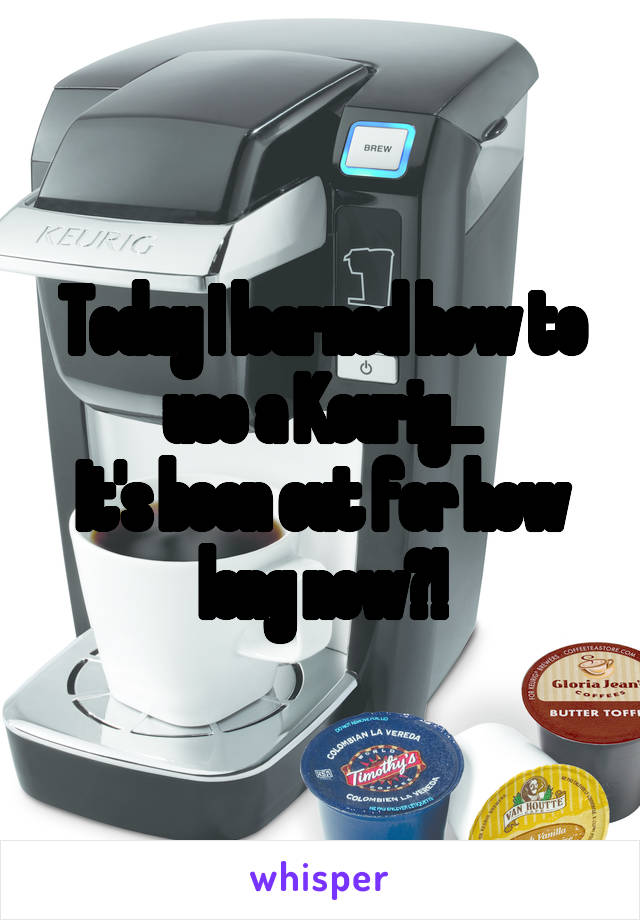 Today I learned how to use a Keurig...
It's been out for how long now?!