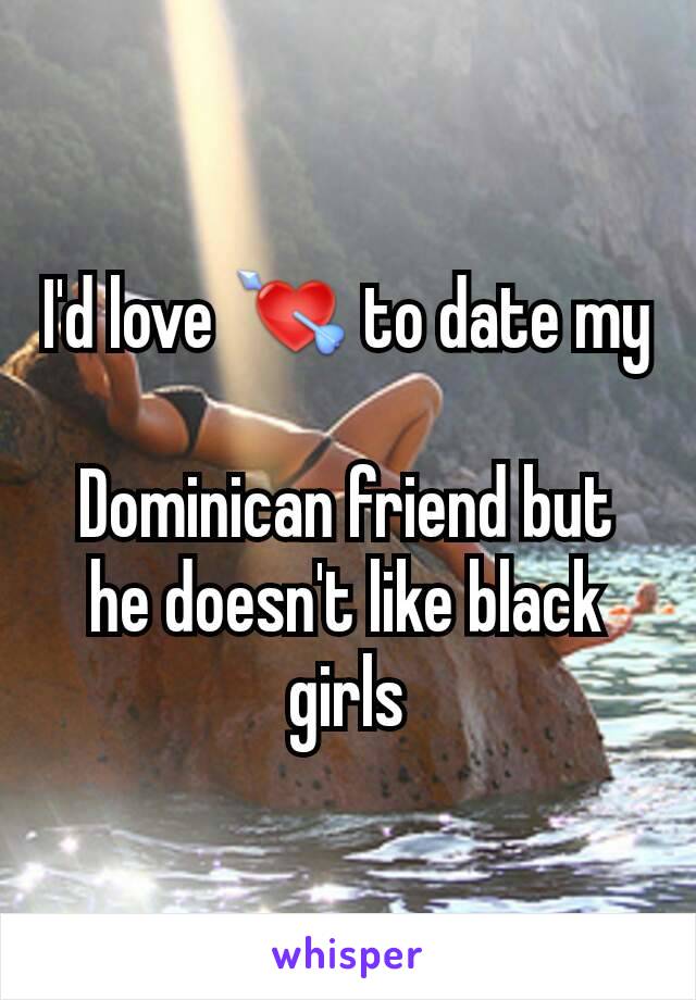 I'd love 💘 to date my 
Dominican friend but he doesn't like black girls