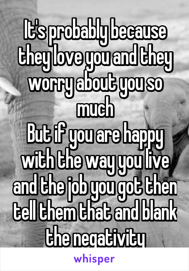 It's probably because they love you and they worry about you so much
But if you are happy with the way you live and the job you got then tell them that and blank the negativity