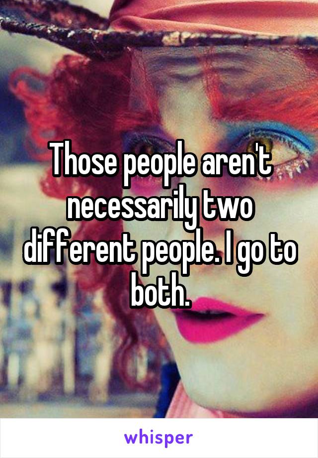Those people aren't necessarily two different people. I go to both.