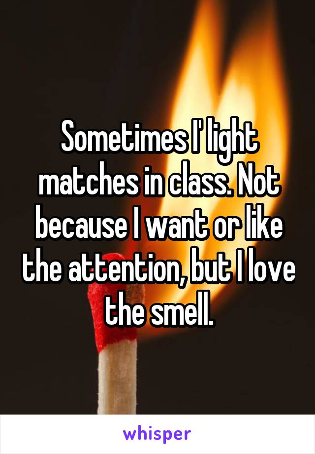 Sometimes I' light matches in class. Not because I want or like the attention, but I love the smell.