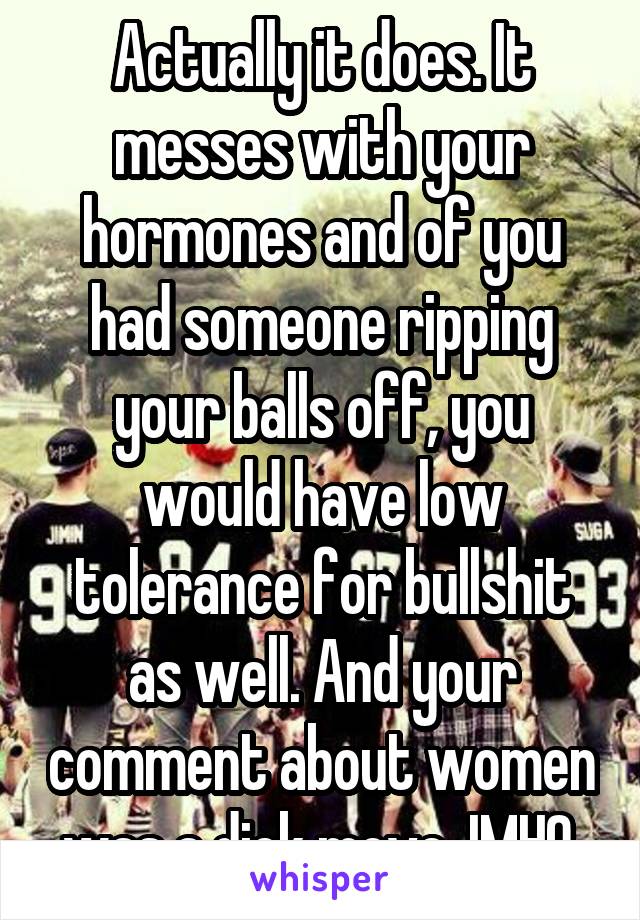 Actually it does. It messes with your hormones and of you had someone ripping your balls off, you would have low tolerance for bullshit as well. And your comment about women was a dick move. IMHO.