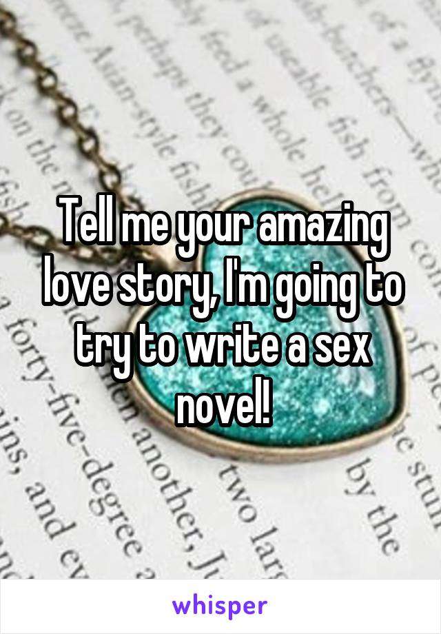 Tell me your amazing love story, I'm going to try to write a sex novel!