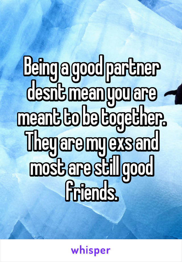 Being a good partner desnt mean you are meant to be together. They are my exs and most are still good friends.