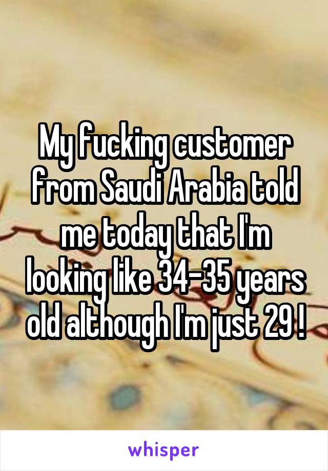 My fucking customer from Saudi Arabia told me today that I'm looking like 34-35 years old although I'm just 29 !