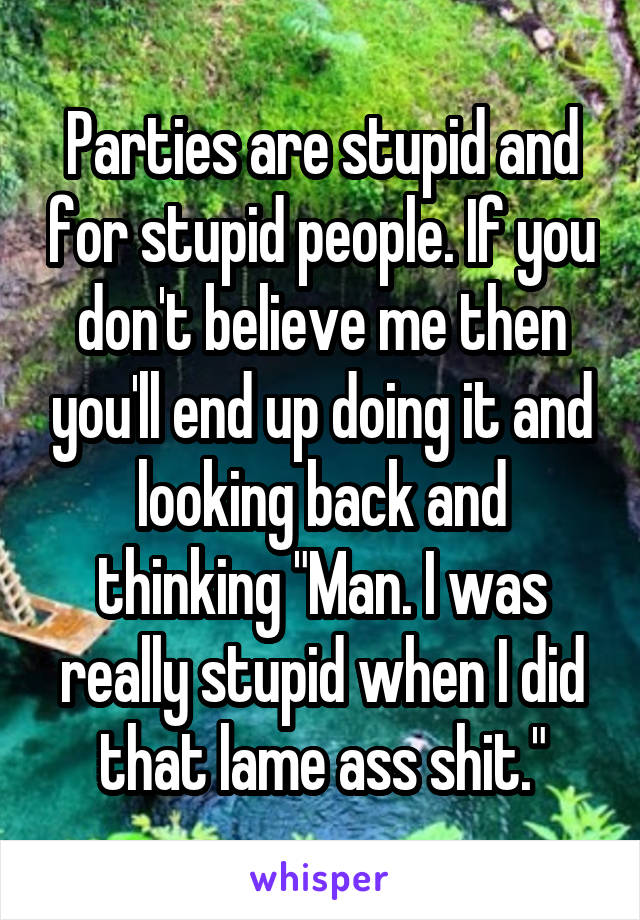 Parties are stupid and for stupid people. If you don't believe me then you'll end up doing it and looking back and thinking "Man. I was really stupid when I did that lame ass shit."