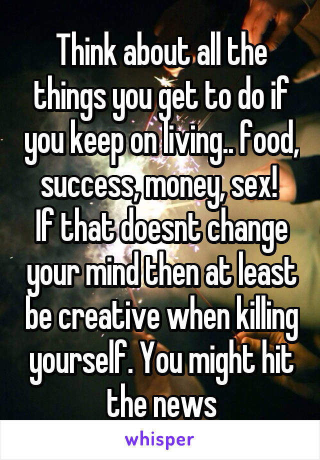 Think about all the things you get to do if you keep on living.. food, success, money, sex! 
If that doesnt change your mind then at least be creative when killing yourself. You might hit the news