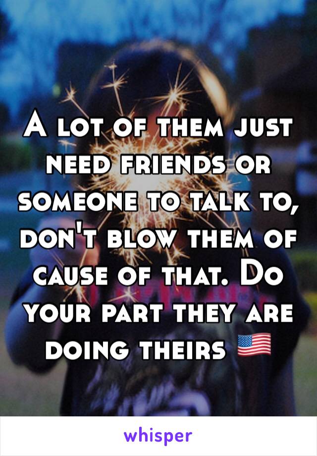 A lot of them just need friends or someone to talk to, don't blow them of cause of that. Do your part they are doing theirs 🇺🇸