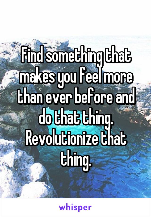 Find something that makes you feel more than ever before and do that thing. Revolutionize that thing.