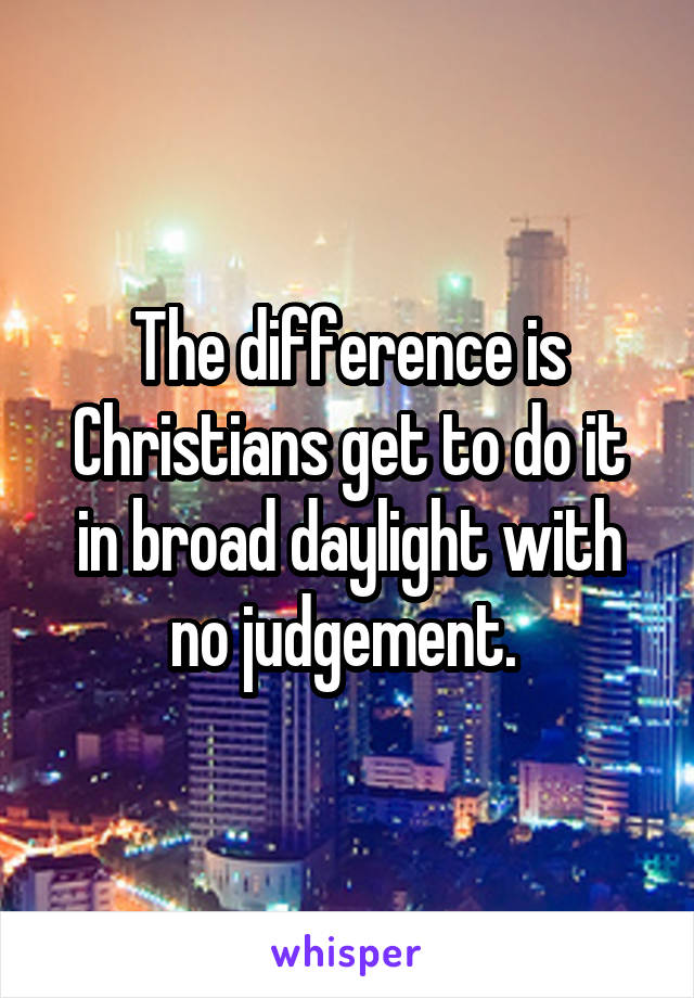 The difference is Christians get to do it in broad daylight with no judgement. 