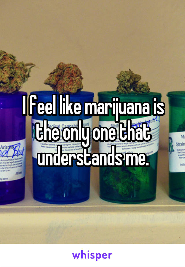 I feel like marijuana is the only one that understands me.
