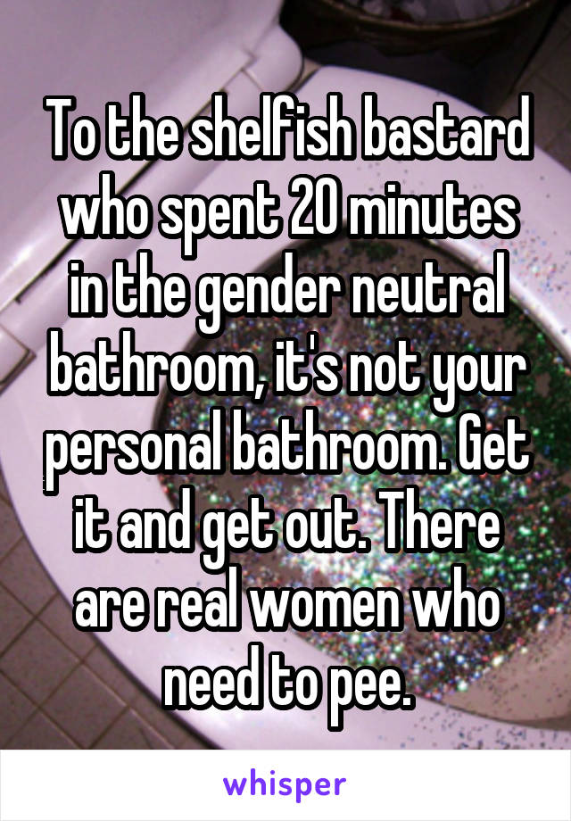 To the shelfish bastard who spent 20 minutes in the gender neutral bathroom, it's not your personal bathroom. Get it and get out. There are real women who need to pee.