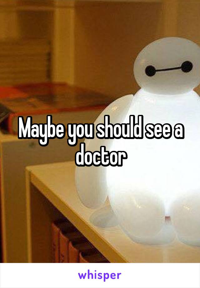 Maybe you should see a doctor