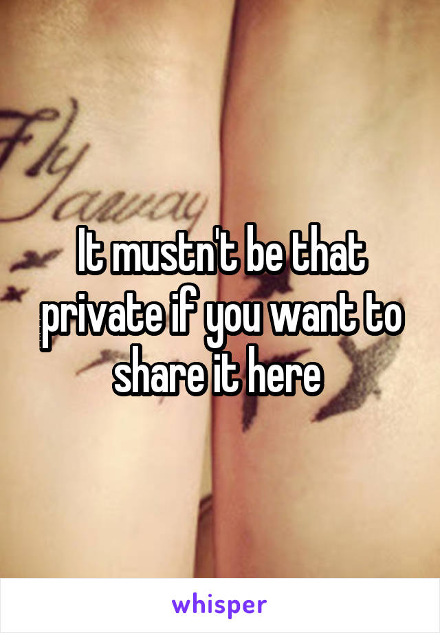 It mustn't be that private if you want to share it here 