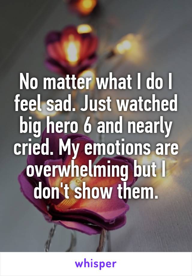 No matter what I do I feel sad. Just watched big hero 6 and nearly cried. My emotions are overwhelming but I don't show them.