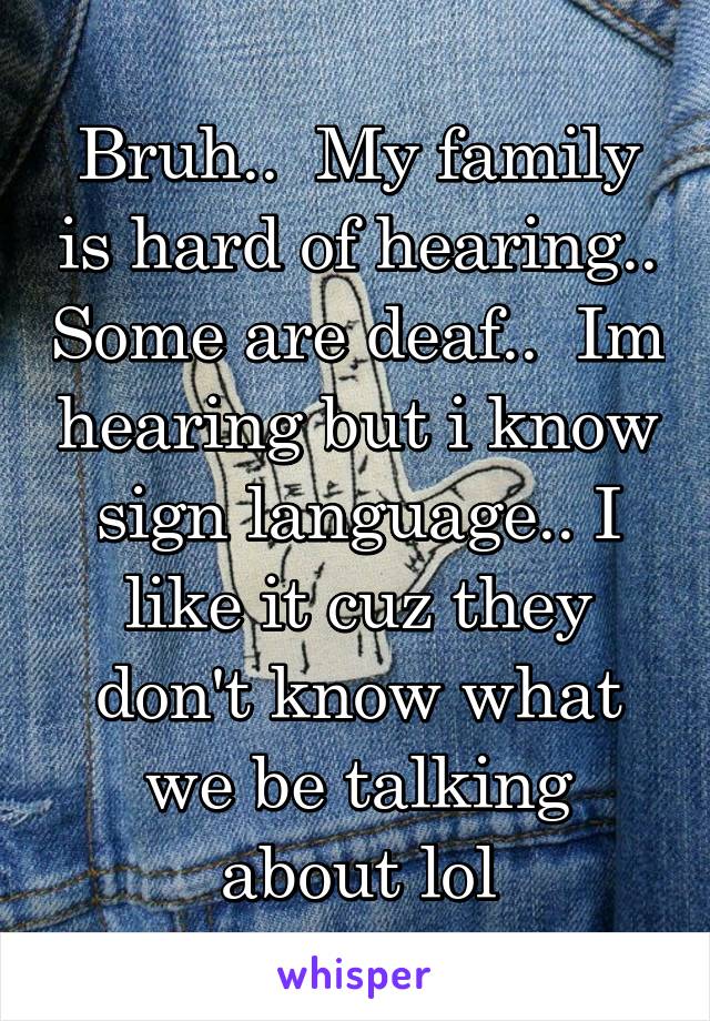 Bruh..  My family is hard of hearing.. Some are deaf..  Im hearing but i know sign language.. I like it cuz they don't know what we be talking about lol